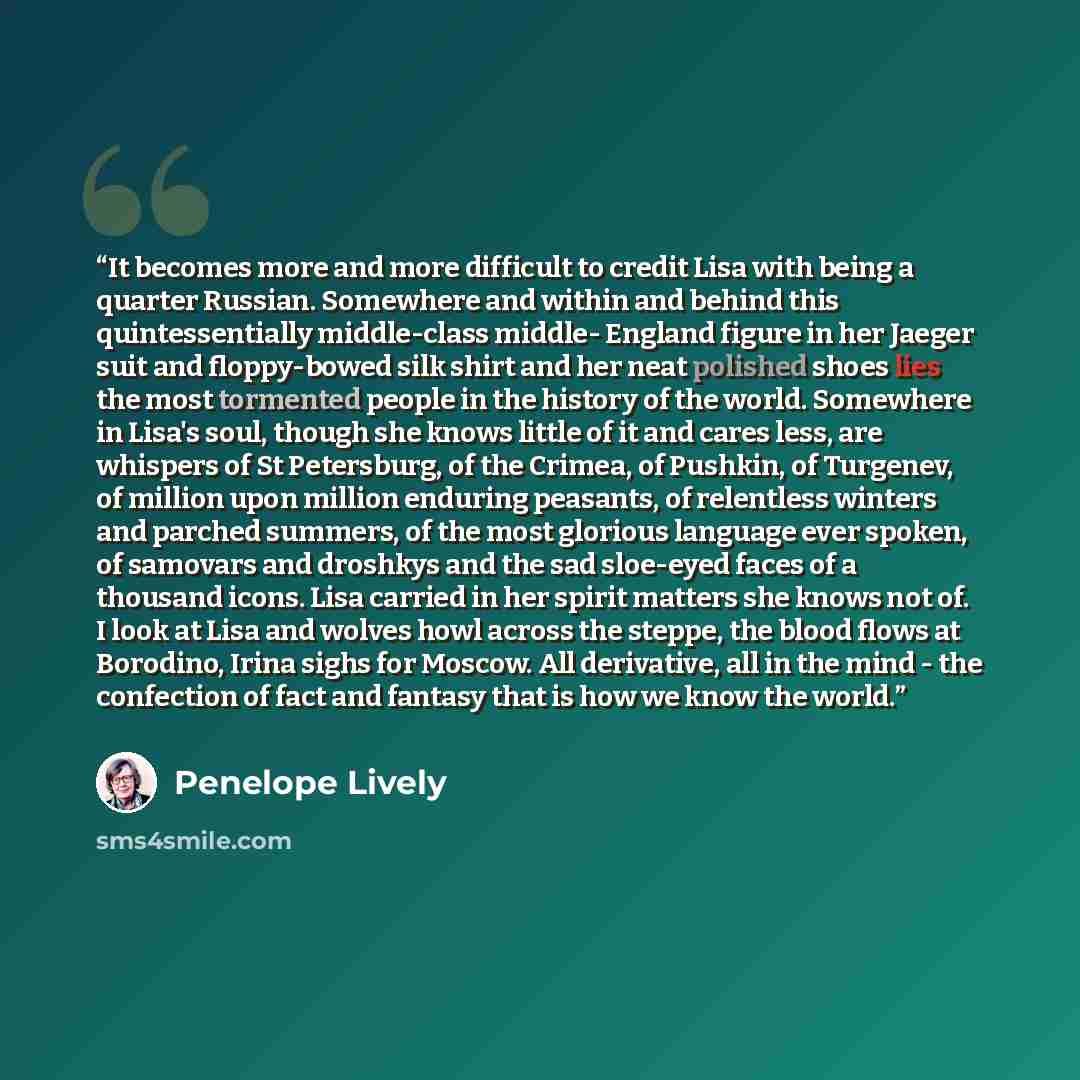 “It becomes more and more difficult to credit Lisa with being a quarter Russian. Somewhere and within and behind this quintessentially middle-class middle- England figure in her Jaeger suit and floppy-bowed silk shirt and her neat polished shoes lies the most tormented people in the history of the…” quote by Penelope Lively