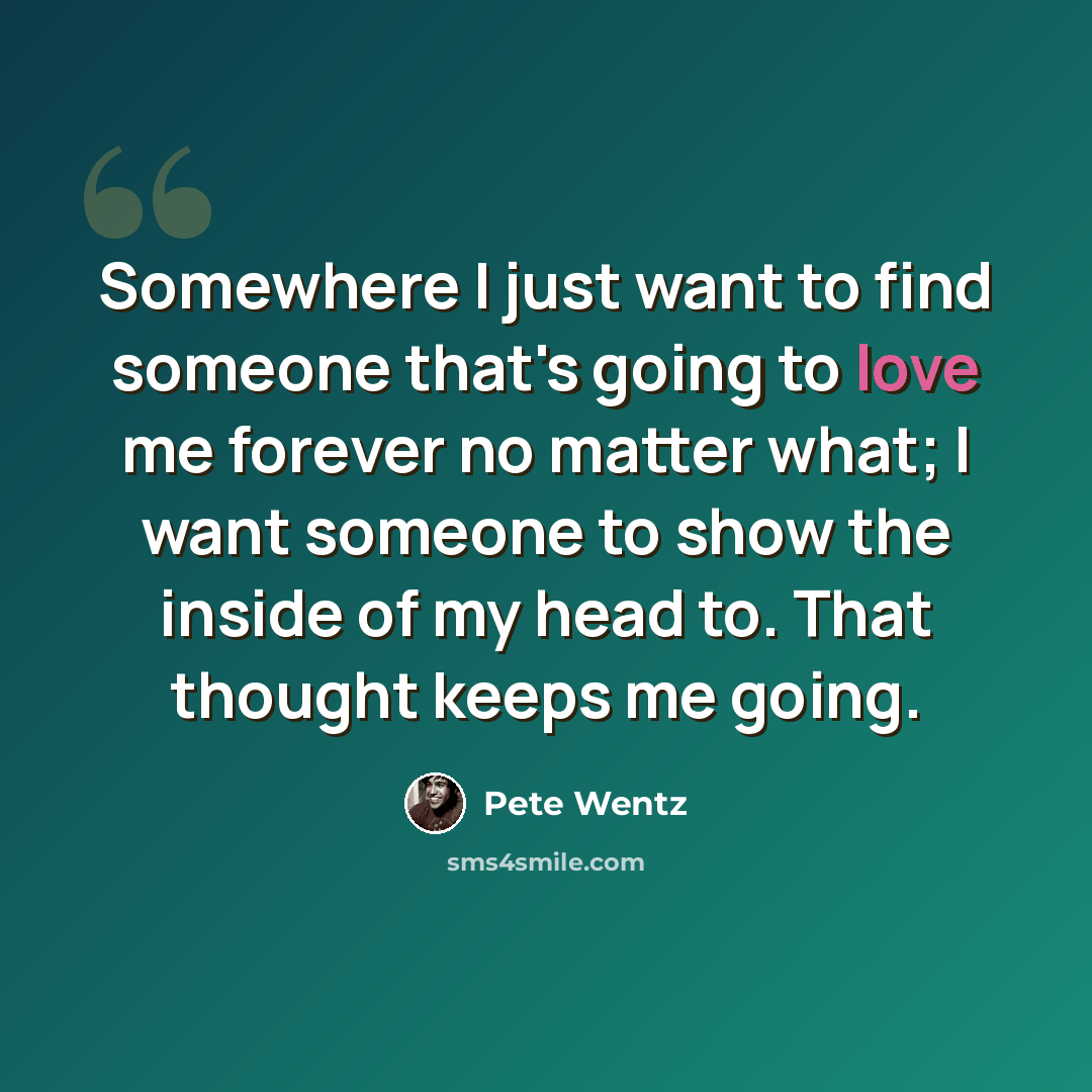 “Somewhere I just want to find someone that's going to love me forever no matter what; I want someone to show the inside of my head to. That thought keeps me going.” quote by Pete Wentz