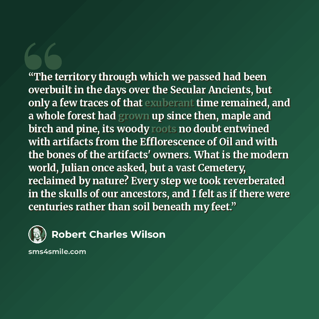 “The territory through which we passed had been overbuilt in the days over the Secular Ancients, but only a few traces of that exuberant time remained, and a whole forest had grown up since then, maple and birch and pine, its woody roots no doubt entwined with artifacts from the Efflorescence of…” quote by Robert Charles Wilson