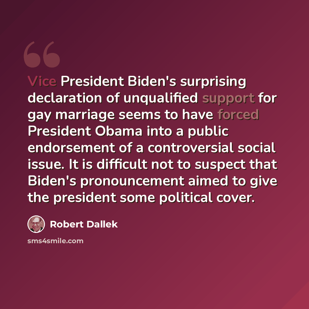 “Vice President Biden's surprising declaration of unqualified support for gay marriage seems to have forced President Obama into a public endorsement of a controversial social issue. It is difficult not to suspect that Biden's pronouncement aimed to give the president some political cover.” quote by Robert Dallek
