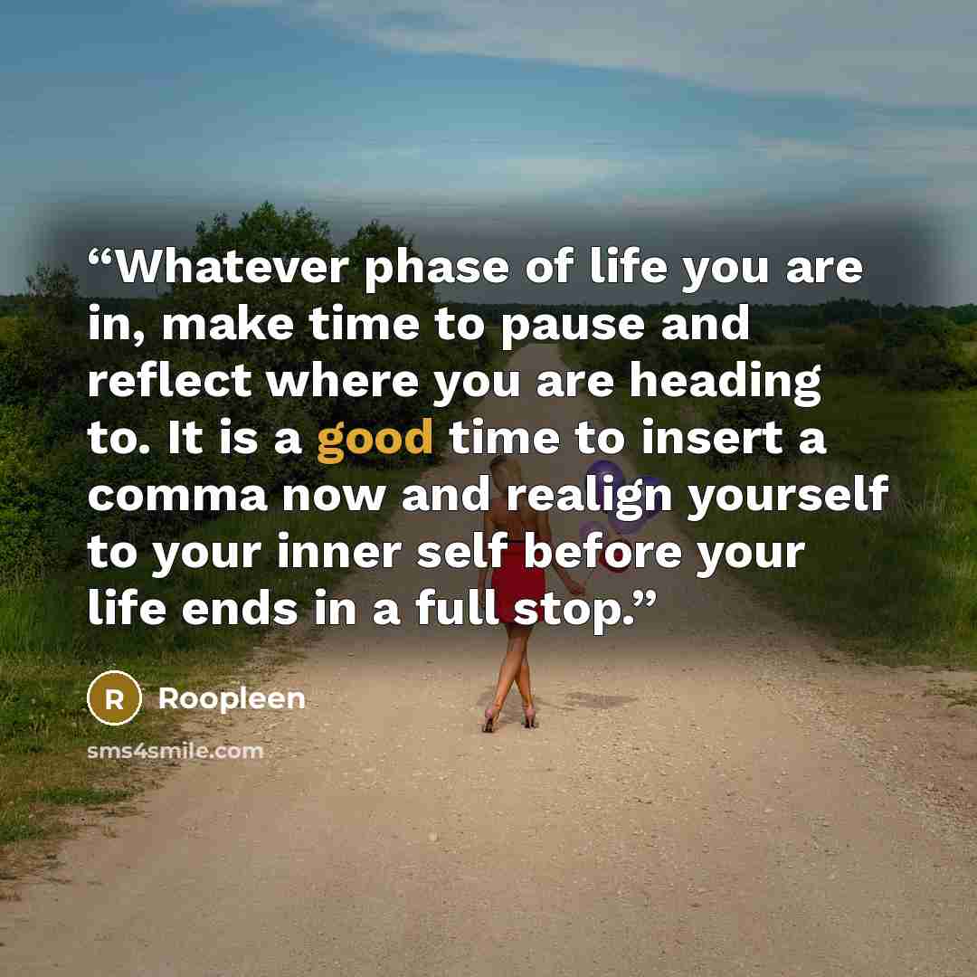 “Whatever phase of life you are in, make time to pause and reflect where you are heading to. It is a good time to insert a comma now and realign yourself to your inner self before your life ends in a full stop.” quote by Roopleen