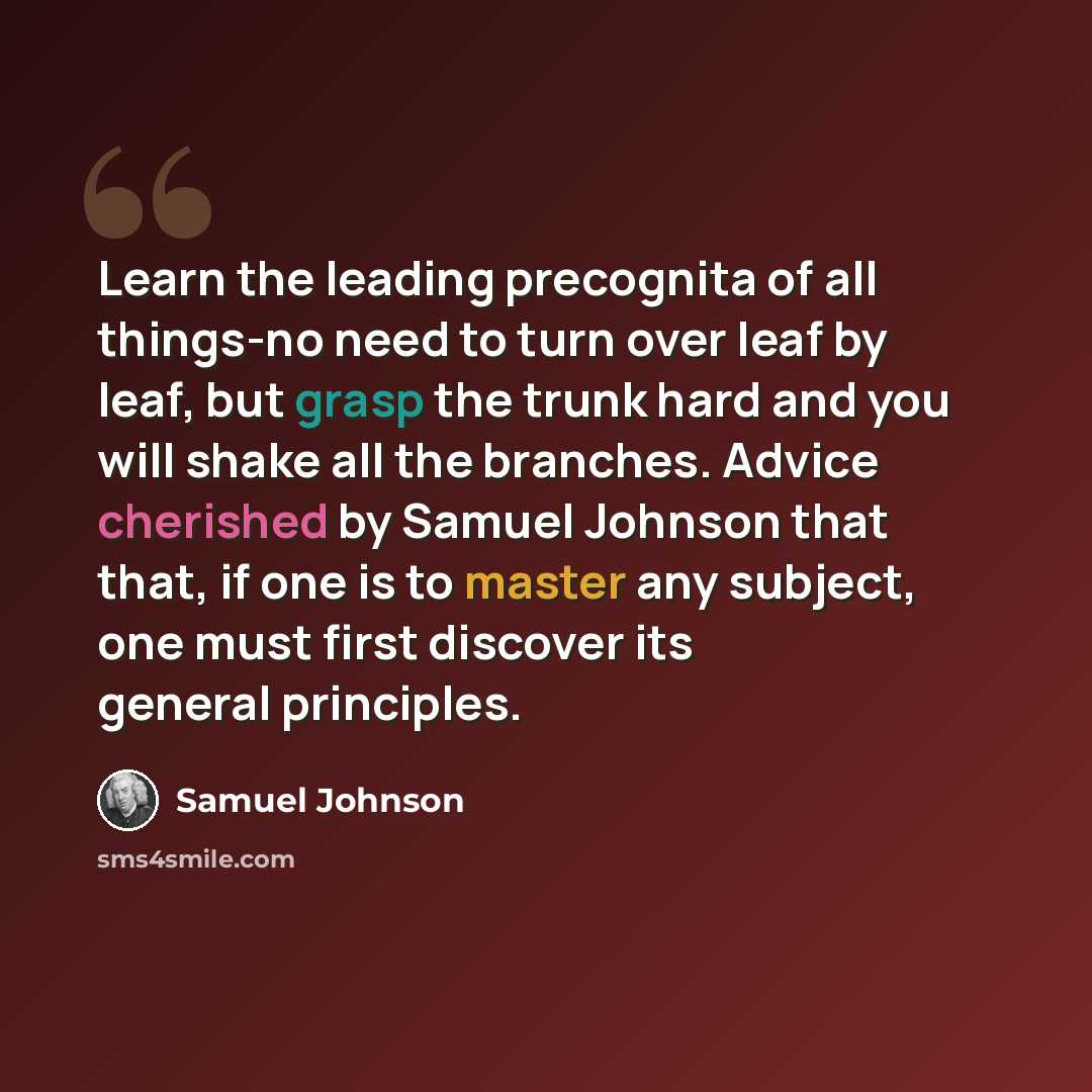 “Learn the leading precognita of all things-no need to turn over leaf by leaf, but grasp the trunk hard and you will shake all the branches. Advice cherished by Samuel Johnson that that, if one is to master any subject, one must first discover its general principles.” quote by Samuel Johnson