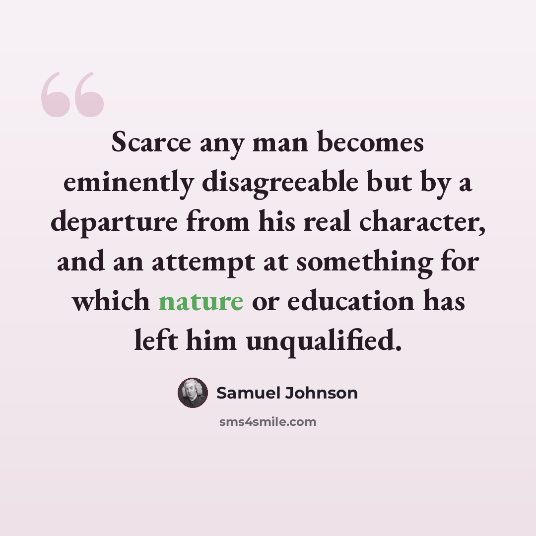 “Scarce any man becomes eminently disagreeable but by a departure from his real character, and an attempt at something for which nature or education has left him unqualified.” quote by Samuel Johnson