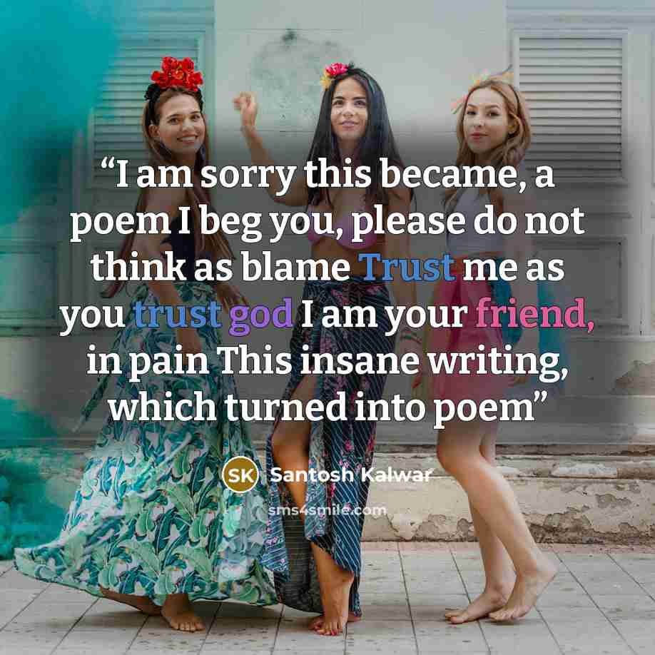 “I am sorry this became, a poem I beg you, please do not think as blame Trust me as you trust god I am your friend, in pain This insane writing, which turned into poem” quote by Santosh Kalwar