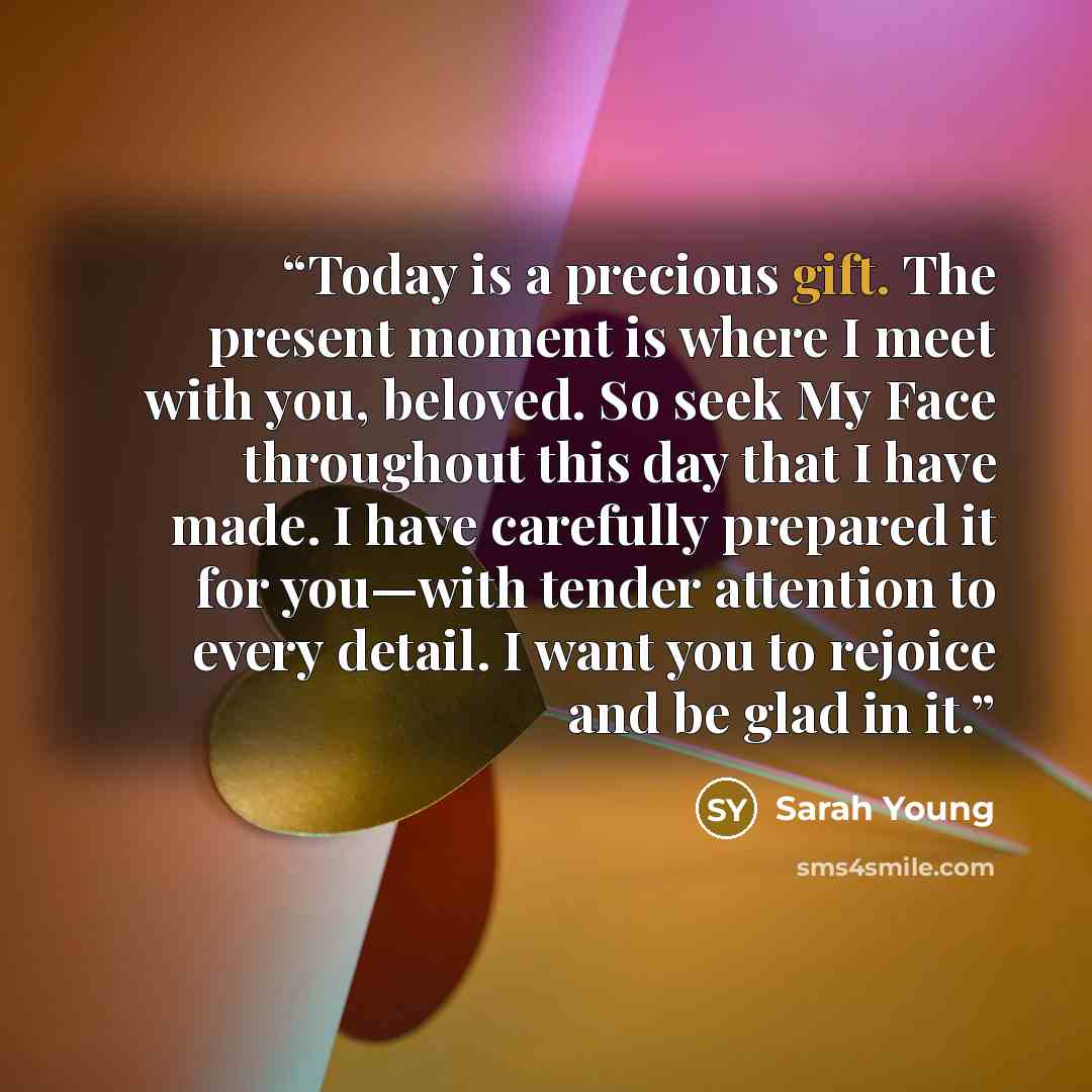 “Today is a precious gift. The present moment is where I meet with you, beloved. So seek My Face throughout this day that I have made. I have carefully prepared it for you—with tender attention to every detail. I want you to rejoice and be glad in it.” quote by Sarah Young
