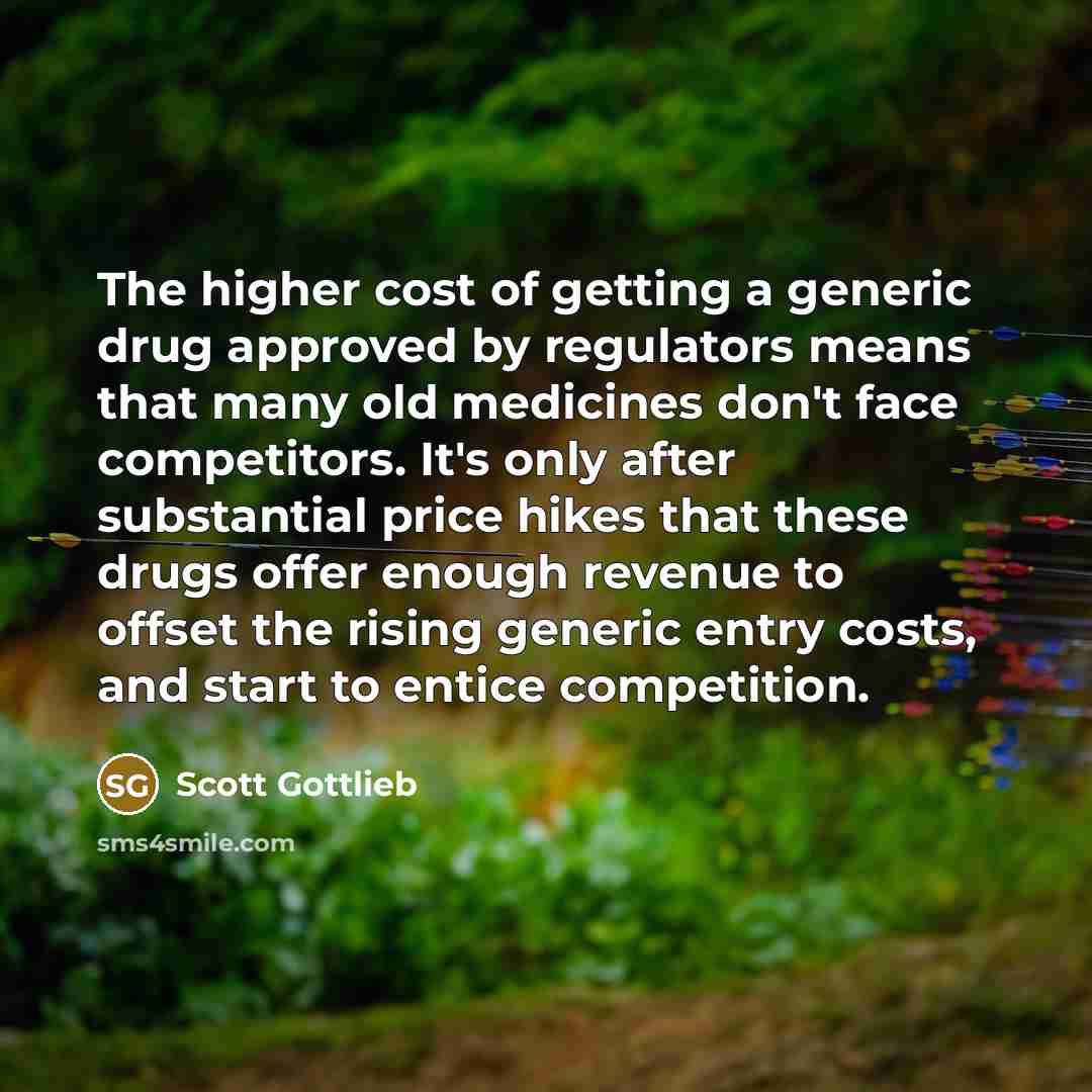 “The higher cost of getting a generic drug approved by regulators means that many old medicines don't face competitors. It's only after substantial price hikes that these drugs offer enough revenue to offset the rising generic entry costs, and start to entice competition.” quote by Scott Gottlieb