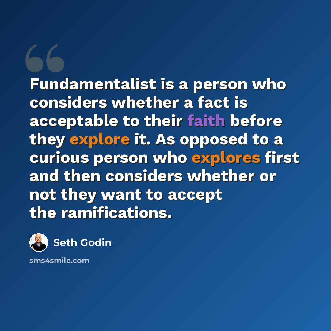 “Fundamentalist is a person who considers whether a fact is acceptable to their faith before they explore it. As opposed to a curious person who explores first and then considers whether or not they want to accept the ramifications.” quote by Seth Godin