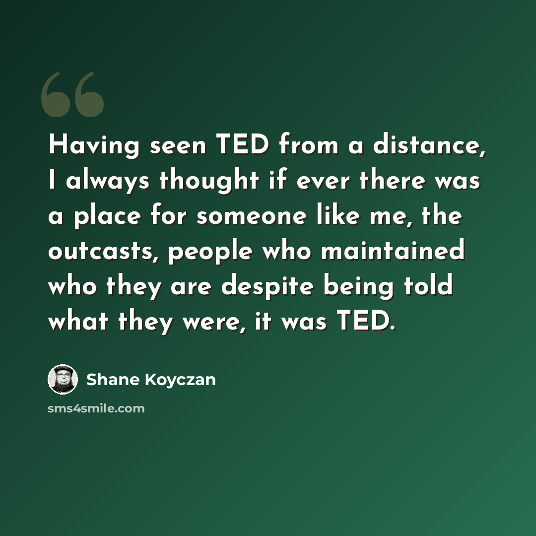 “Having seen TED from a distance, I always thought if ever there was a place for someone like me, the outcasts, people who maintained who they are despite being told what they were, it was TED.” quote by Shane Koyczan