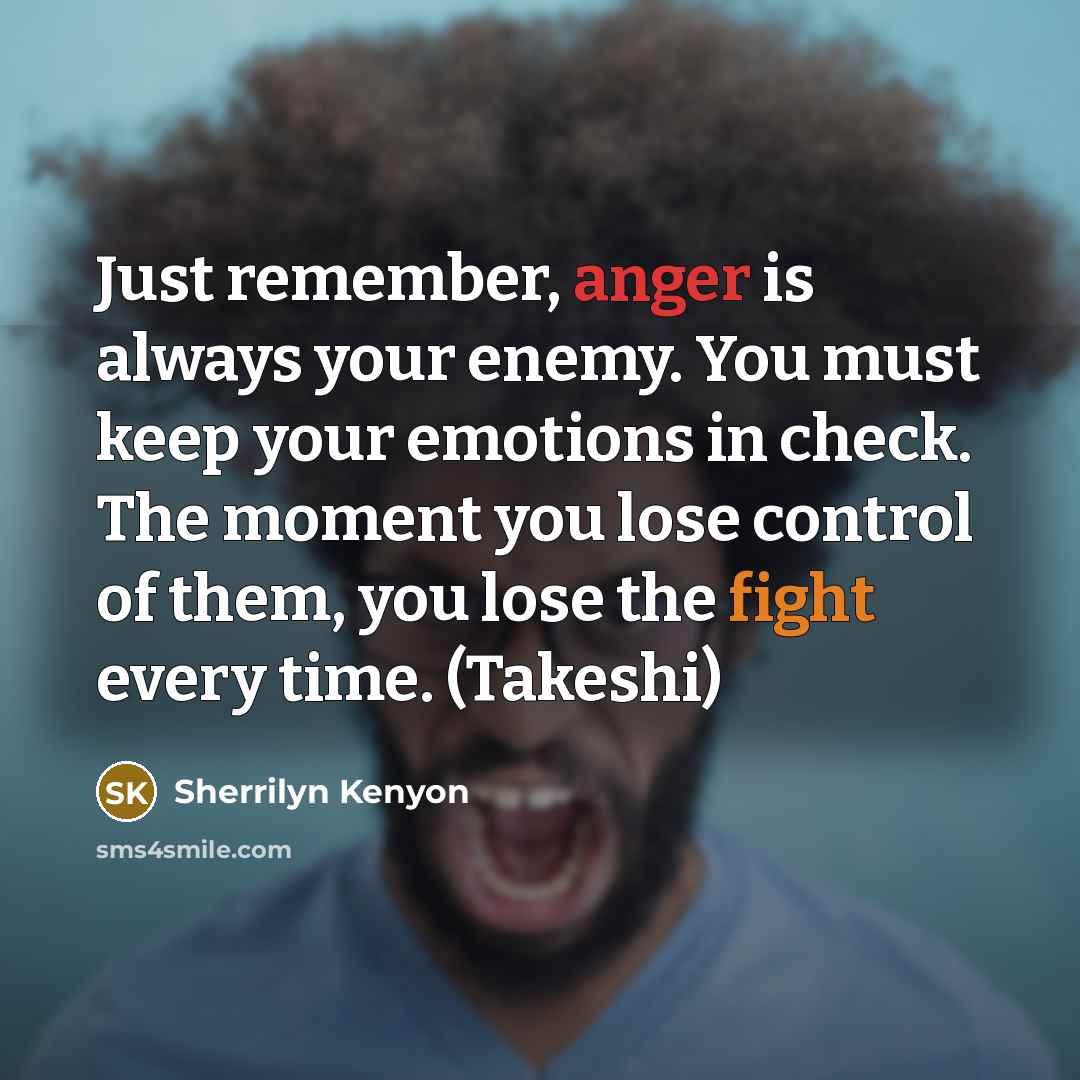 “Just remember, anger is always your enemy. You must keep your emotions in check. The moment you lose control of them, you lose the fight every time. (Takeshi)” quote by Sherrilyn Kenyon