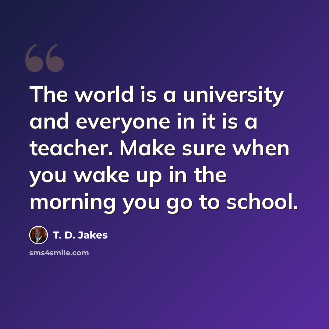 “The world is a university and everyone in it is a teacher. Make sure when you wake up in the morning you go to school.” quote by T. D. Jakes