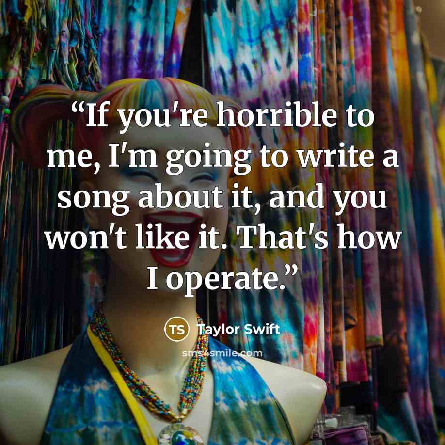 “If you're horrible to me, I'm going to write a song about it, and you won't like it. That's how I operate.” quote by Taylor Swift