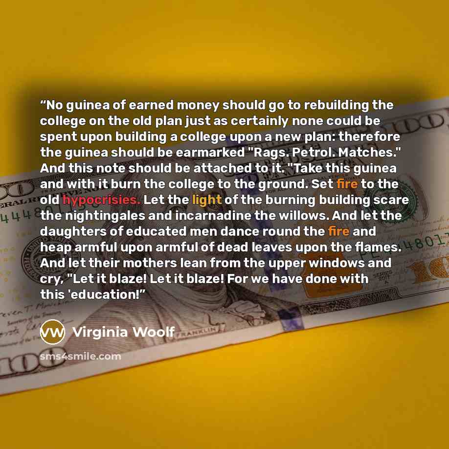 “No guinea of earned money should go to rebuilding the college on the old plan just as certainly none could be spent upon building a college upon a new plan: therefore the guinea should be earmarked "Rags. Petrol. Matches." And this note should be attached to it. "Take this guinea and with it burn…” quote by Virginia Woolf