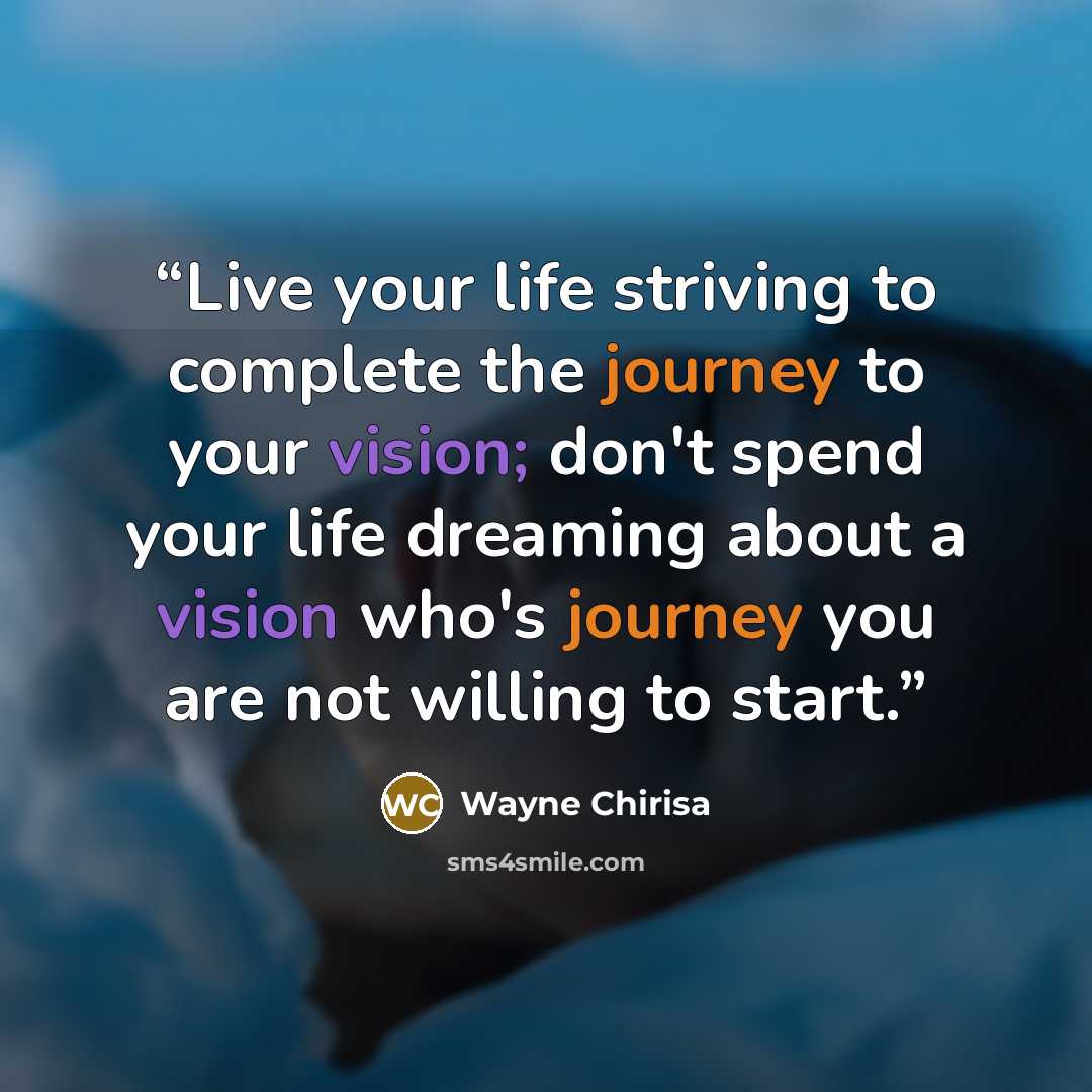 “Live your life striving to complete the journey to your vision; don't spend your life dreaming about a vision who's journey you are not willing to start.” quote by Wayne Chirisa
