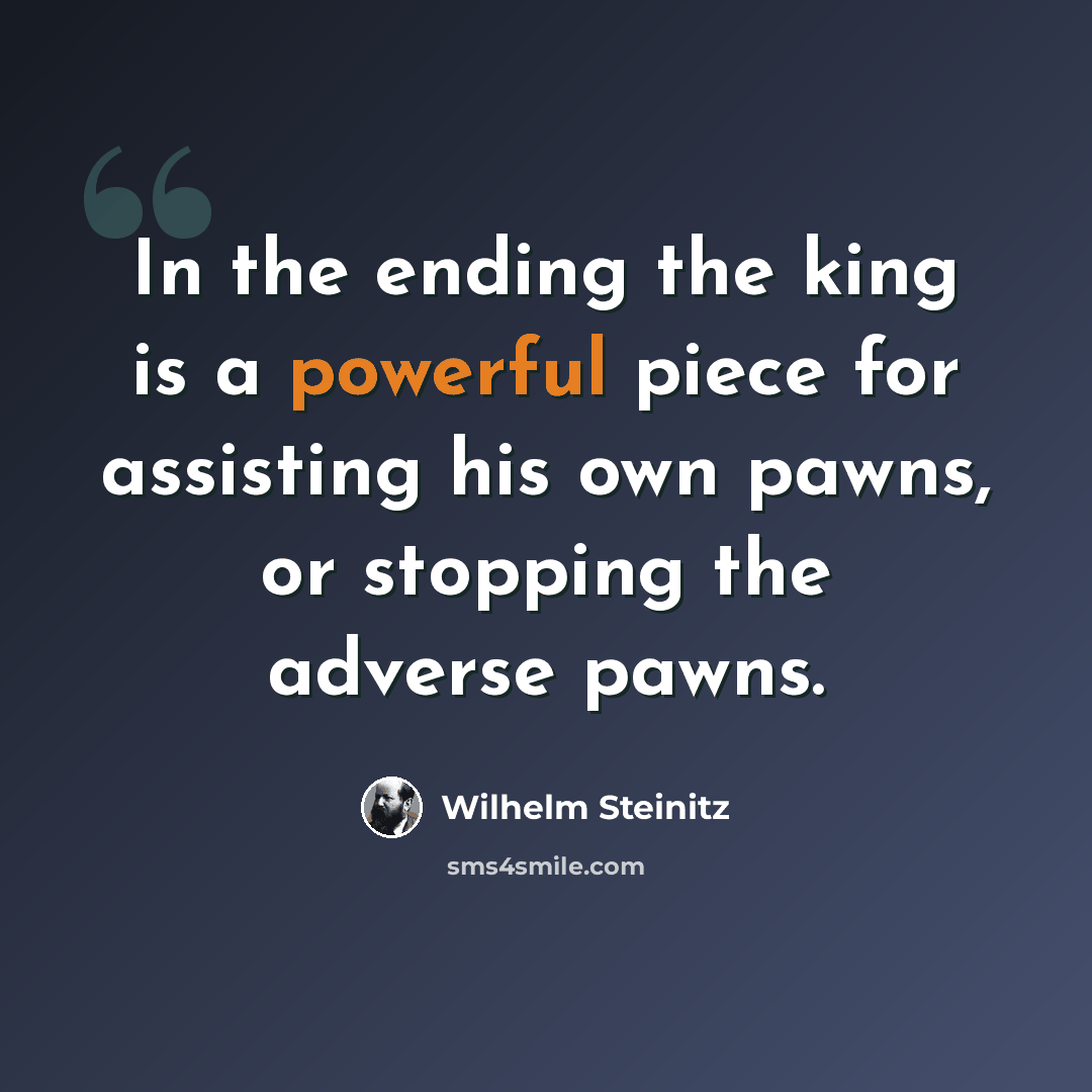 “In the ending the king is a powerful piece for assisting his own pawns, or stopping the adverse pawns.” quote by Wilhelm Steinitz