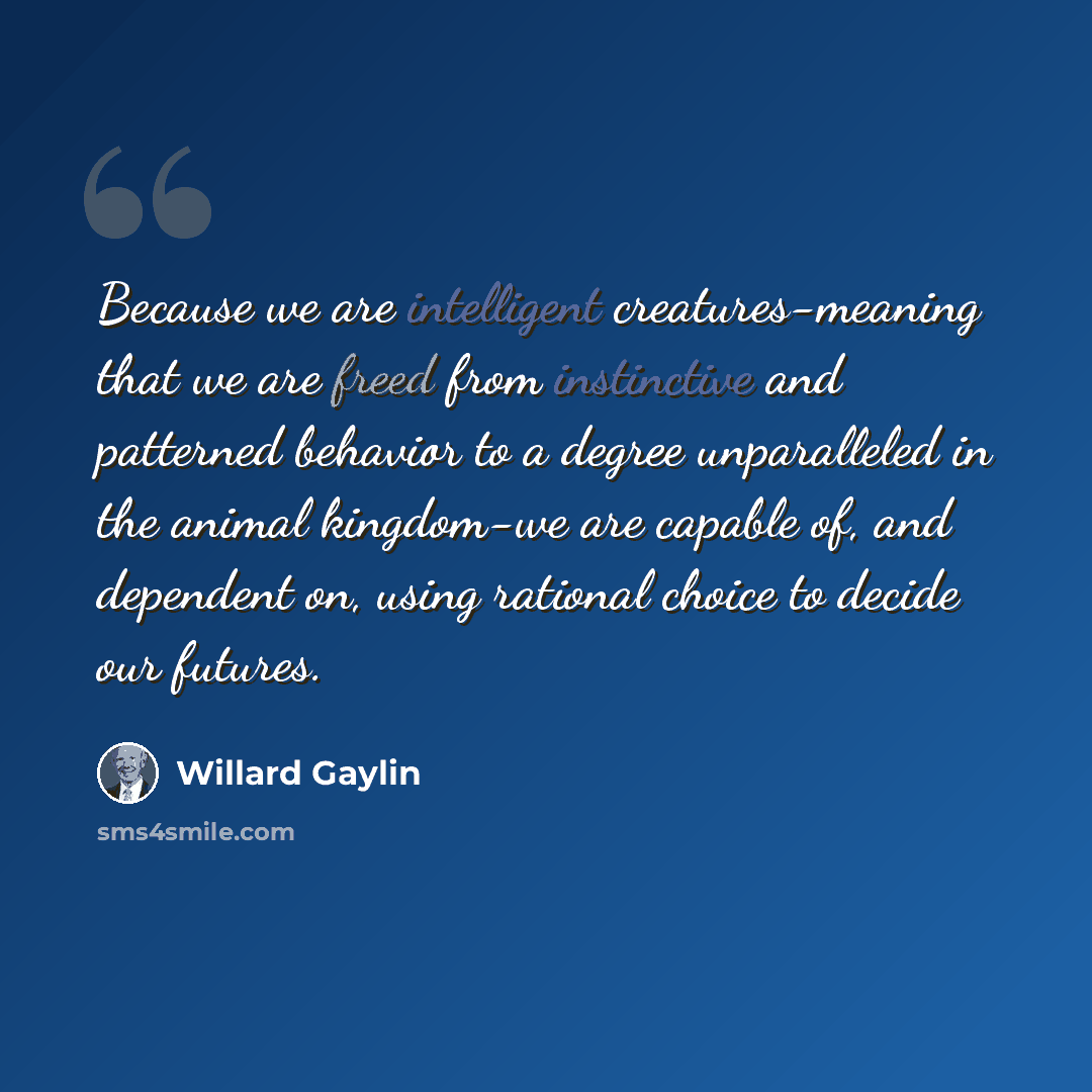 “Because we are intelligent creatures-meaning that we are freed from instinctive and patterned behavior to a degree unparalleled in the animal kingdom-we are capable of, and dependent on, using rational choice to decide our futures.” quote by Willard Gaylin