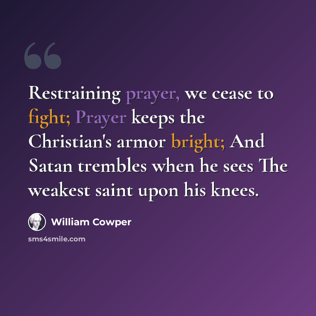 “Restraining prayer, we cease to fight; Prayer keeps the Christian's armor bright; And Satan trembles when he sees The weakest saint upon his knees.” quote by William Cowper