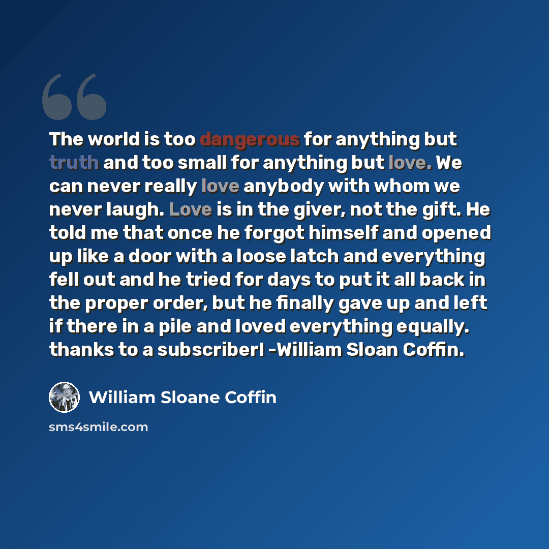 “The world is too dangerous for anything but truth and too small for anything but love. We can never really love anybody with whom we never laugh. Love is in the giver, not the gift. He told me that once he forgot himself and opened up like a door with a loose latch and everything fell out and he…” quote by William Sloane Coffin