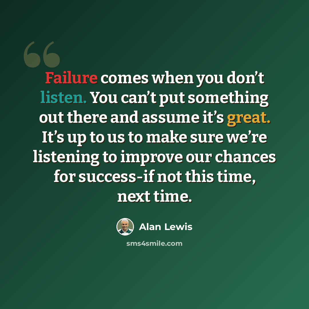 “Failure comes when you don’t listen. You can’t put something out there and assume it’s great. It’s up to us to make sure we’re listening to improve our chances for success-if not this time, next time.” quote by Alan Lewis