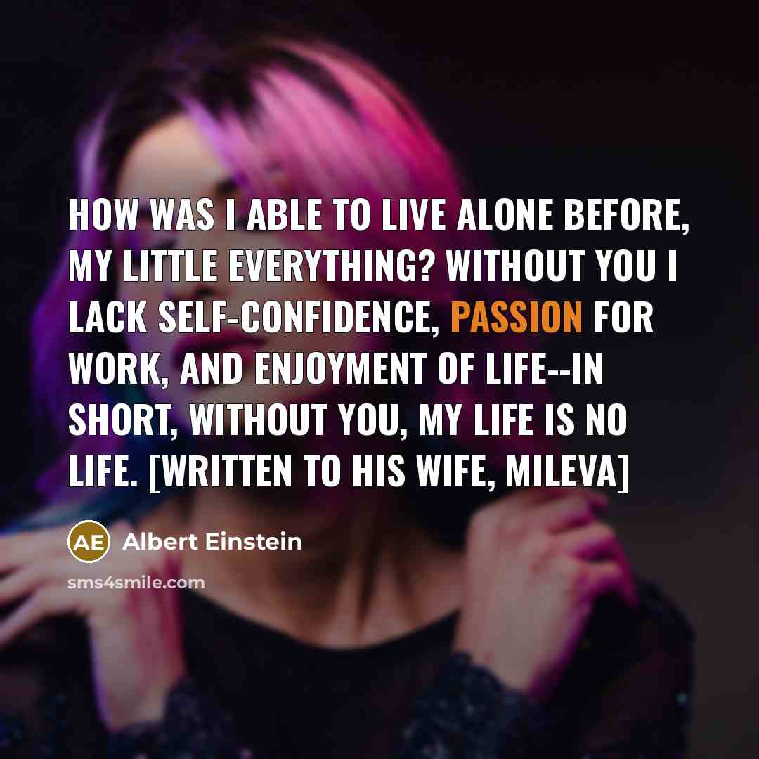 “How was I able to live alone before, my little everything? Without you I lack self-confidence, passion for work, and enjoyment of life--in short, without you, my life is no life. [Written to his wife, Mileva]” quote by Albert Einstein