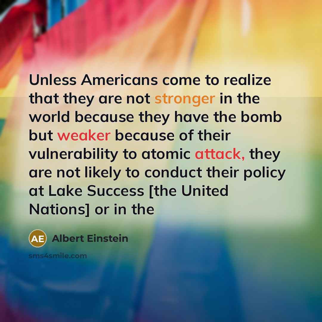 “Unless Americans come to realize that they are not stronger in the world because they have the bomb but weaker because of their vulnerability to atomic attack, they are not likely to conduct their policy at Lake Success [the United Nations] or in the” quote by Albert Einstein