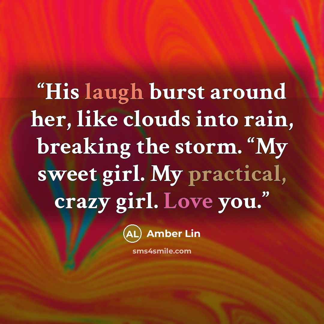 “His laugh burst around her, like clouds into rain, breaking the storm. “My sweet girl. My practical, crazy girl. Love you.” quote by Amber Lin