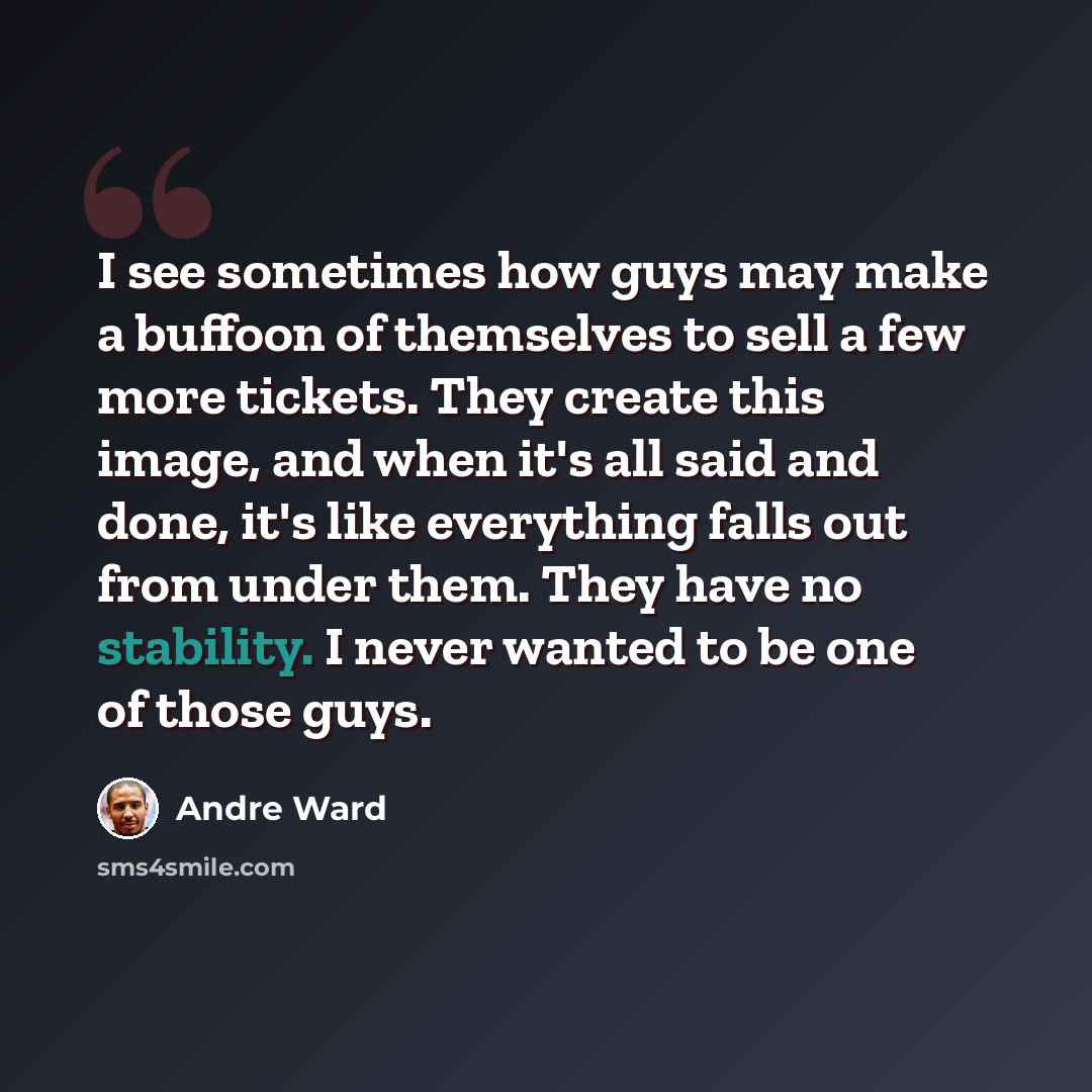 “I see sometimes how guys may make a buffoon of themselves to sell a few more tickets. They create this image, and when it's all said and done, it's like everything falls out from under them. They have no stability. I never wanted to be one of those guys.” quote by Andre Ward