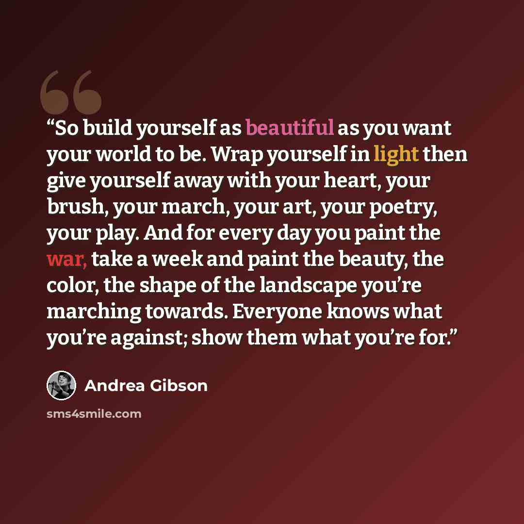 “So build yourself as beautiful as you want your world to be. Wrap yourself in light then give yourself away with your heart, your brush, your march, your art, your poetry, your play. And for every day you paint the war, take a week and paint the beauty, the color, the shape of the landscape you’re…” quote by Andrea Gibson