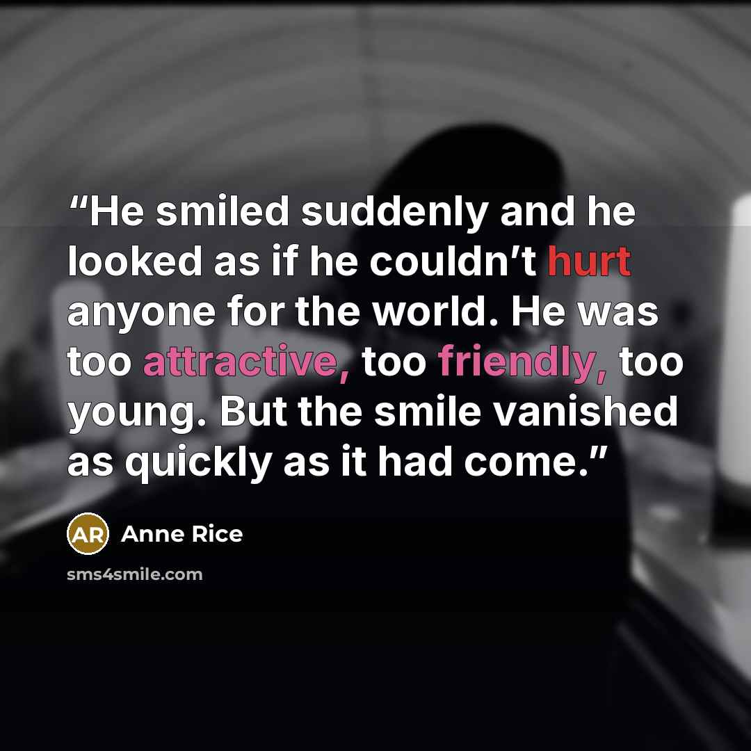 “He smiled suddenly and he looked as if he couldn’t hurt anyone for the world. He was too attractive, too friendly, too young. But the smile vanished as quickly as it had come.” quote by Anne Rice