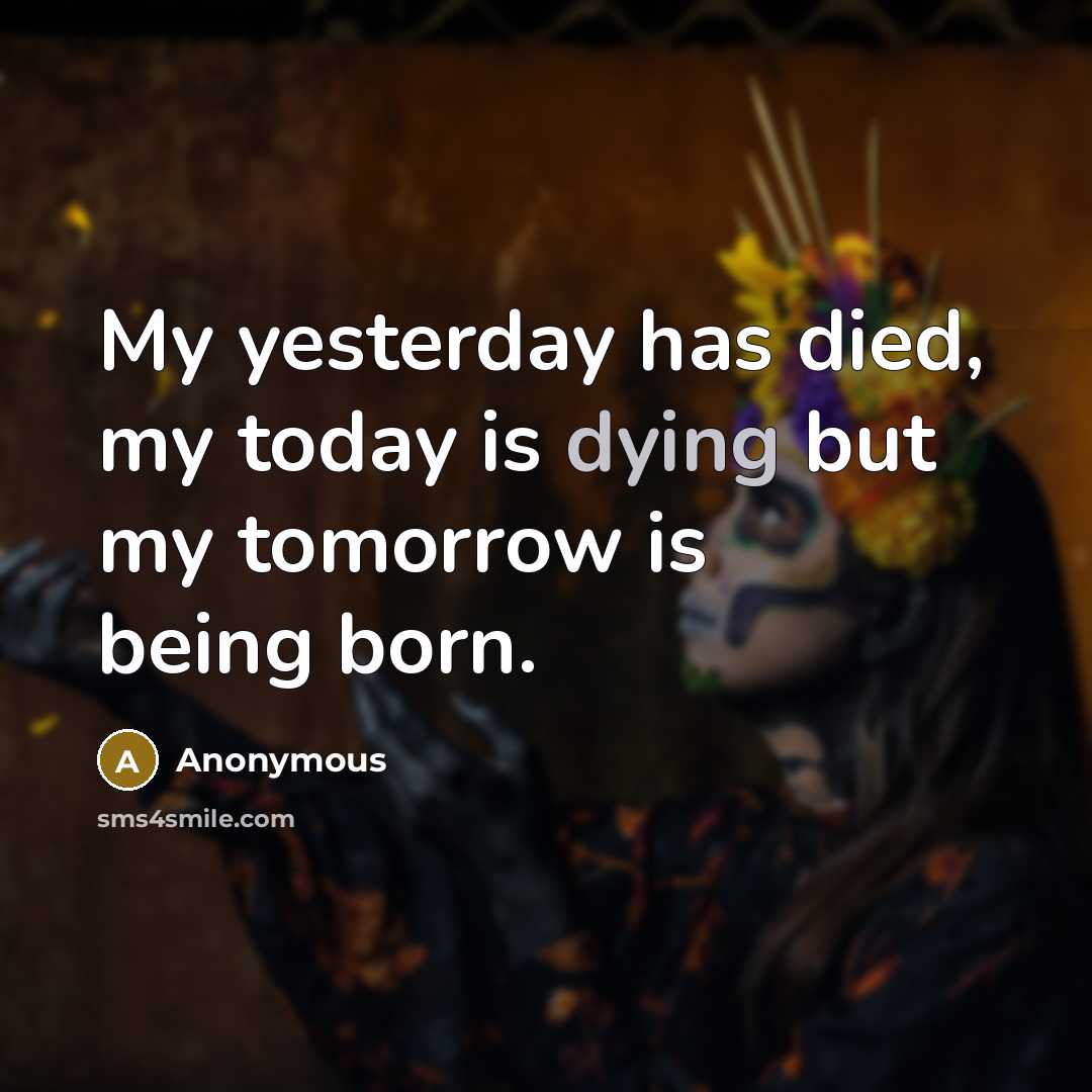 “My yesterday has died, my today is dying but my tomorrow is being born.” quote by Anonymous