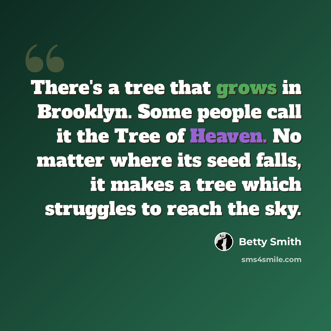 “There's a tree that grows in Brooklyn. Some people call it the Tree of Heaven. No matter where its seed falls, it makes a tree which struggles to reach the sky.” quote by Betty Smith
