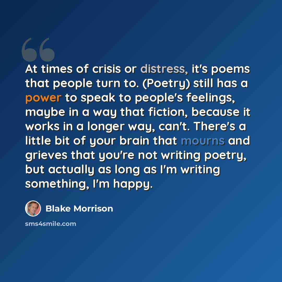 “At times of crisis or distress, it's poems that people turn to. (Poetry) still has a power to speak to people's feelings, maybe in a way that fiction, because it works in a longer way, can't. There's a little bit of your brain that mourns and grieves that you're not writing poetry, but actually as…” quote by Blake Morrison