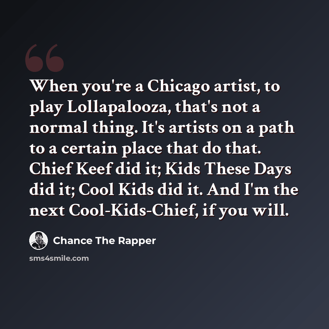 “When you're a Chicago artist, to play Lollapalooza, that's not a normal thing. It's artists on a path to a certain place that do that. Chief Keef did it; Kids These Days did it; Cool Kids did it. And I'm the next Cool-Kids-Chief, if you will.” quote by Chance The Rapper