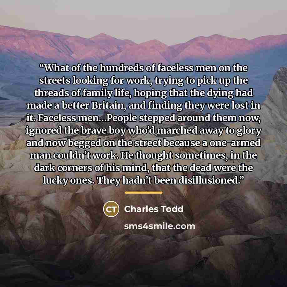 “What of the hundreds of faceless men on the streets looking for work, trying to pick up the threads of family life, hoping that the dying had made a better Britain, and finding they were lost in it. Faceless men…People stepped around them now, ignored the brave boy who’d marched away to glory and…” quote by Charles Todd