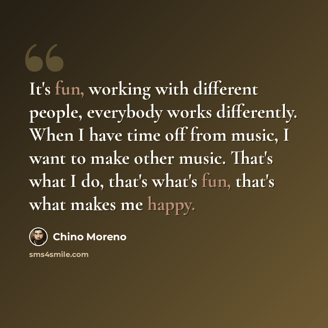 “It's fun, working with different people, everybody works differently. When I have time off from music, I want to make other music. That's what I do, that's what's fun, that's what makes me happy.” quote by Chino Moreno