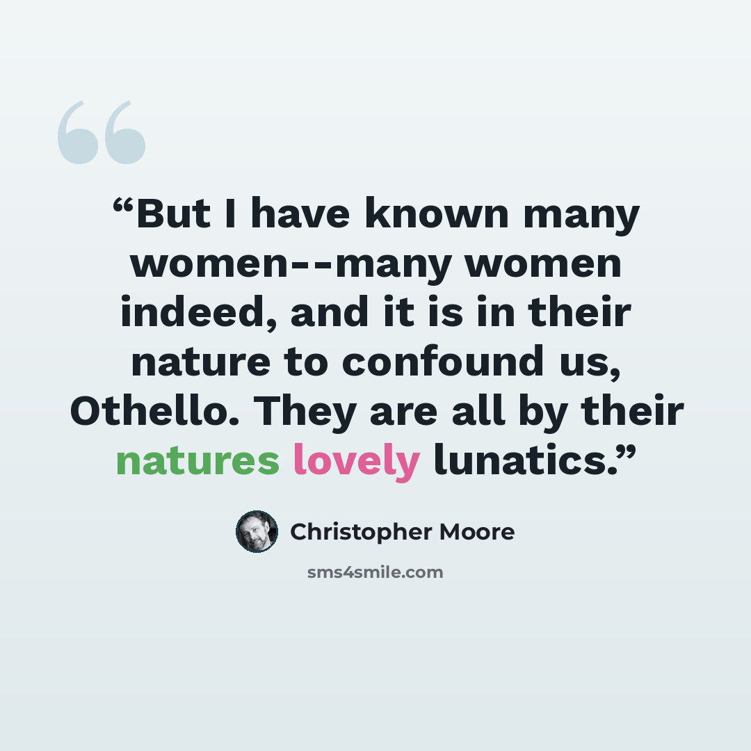 “But I have known many women--many women indeed, and it is in their nature to confound us, Othello. They are all by their natures lovely lunatics.” quote by Christopher Moore
