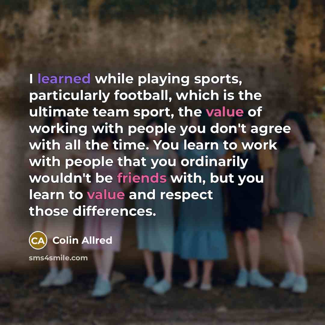 “I learned while playing sports, particularly football, which is the ultimate team sport, the value of working with people you don't agree with all the time. You learn to work with people that you ordinarily wouldn't be friends with, but you learn to value and respect those differences.” quote by Colin Allred