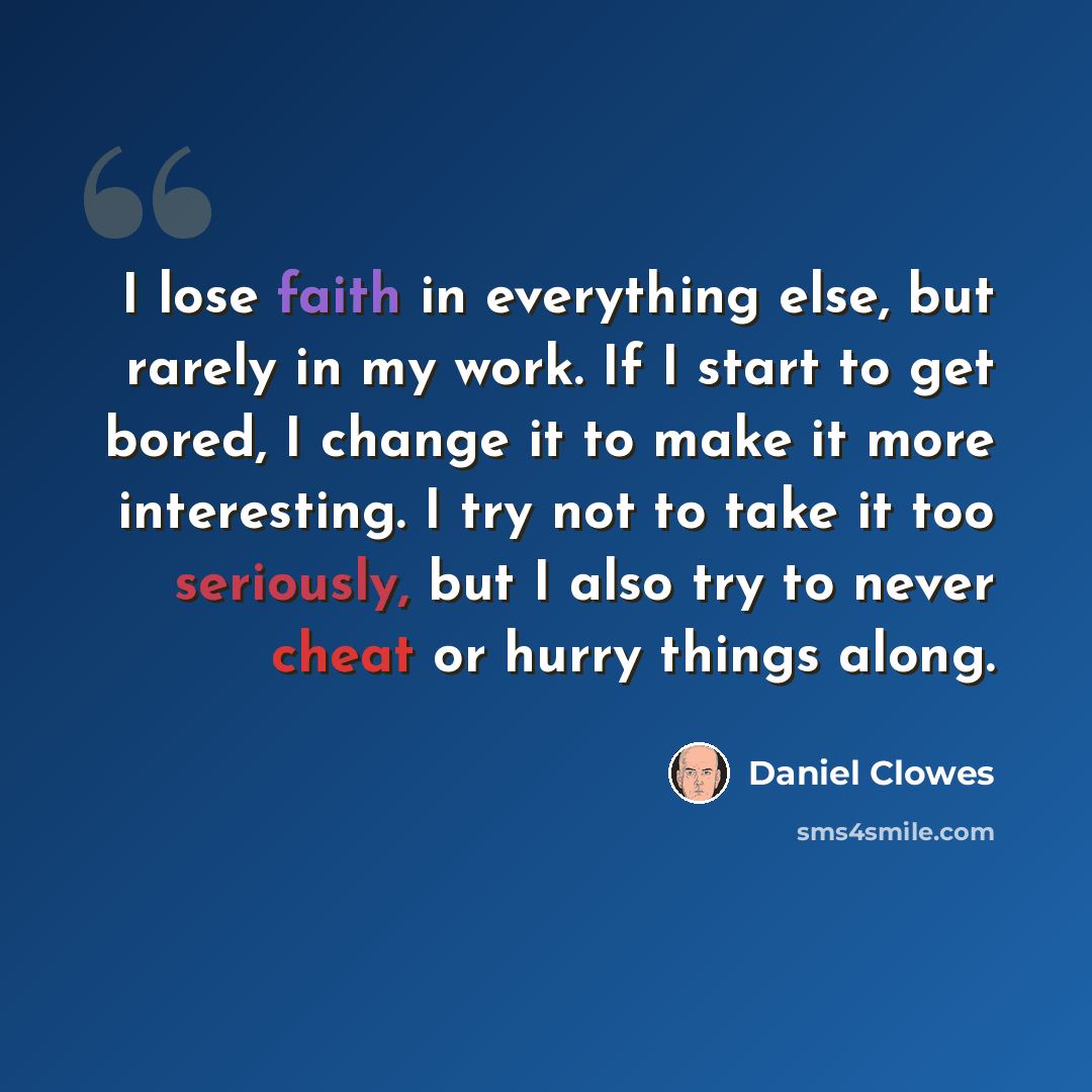 “I lose faith in everything else, but rarely in my work. If I start to get bored, I change it to make it more interesting. I try not to take it too seriously, but I also try to never cheat or hurry things along.” quote by Daniel Clowes