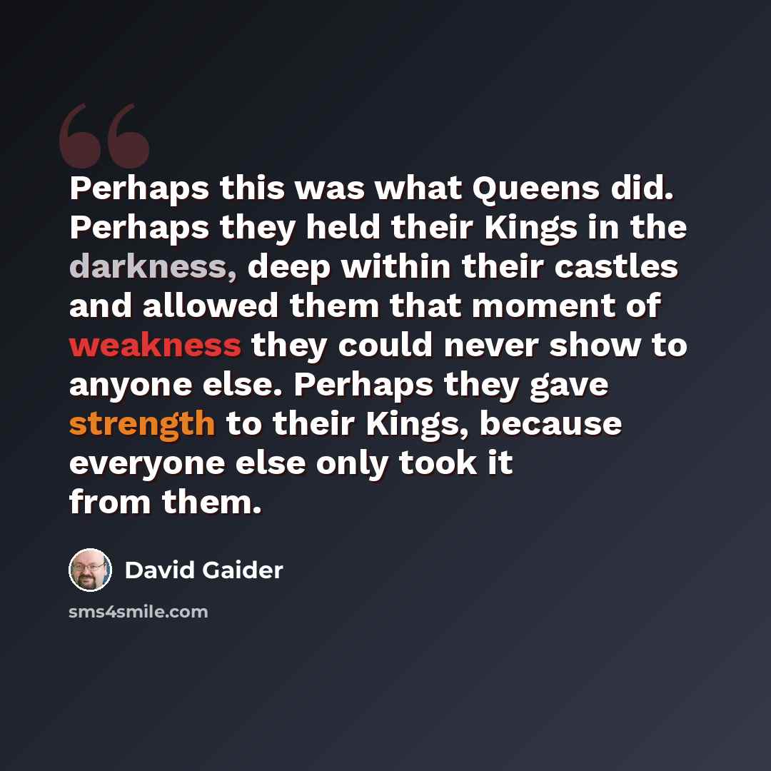 “Perhaps this was what Queens did. Perhaps they held their Kings in the darkness, deep within their castles and allowed them that moment of weakness they could never show to anyone else. Perhaps they gave strength to their Kings, because everyone else only took it from them.” quote by David Gaider
