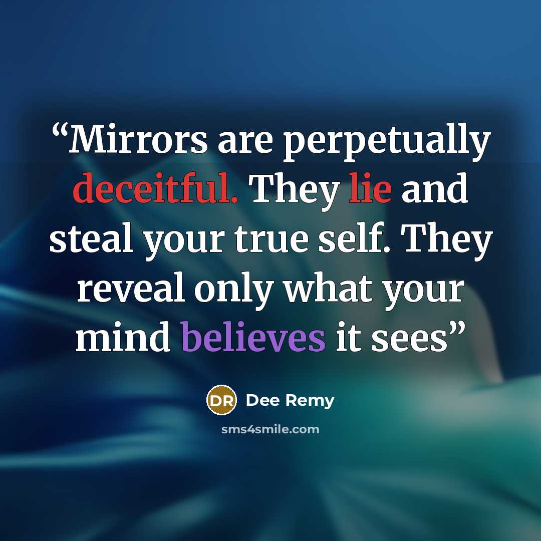 “Mirrors are perpetually deceitful. They lie and steal your true self. They reveal only what your mind believes it sees” quote by Dee Remy