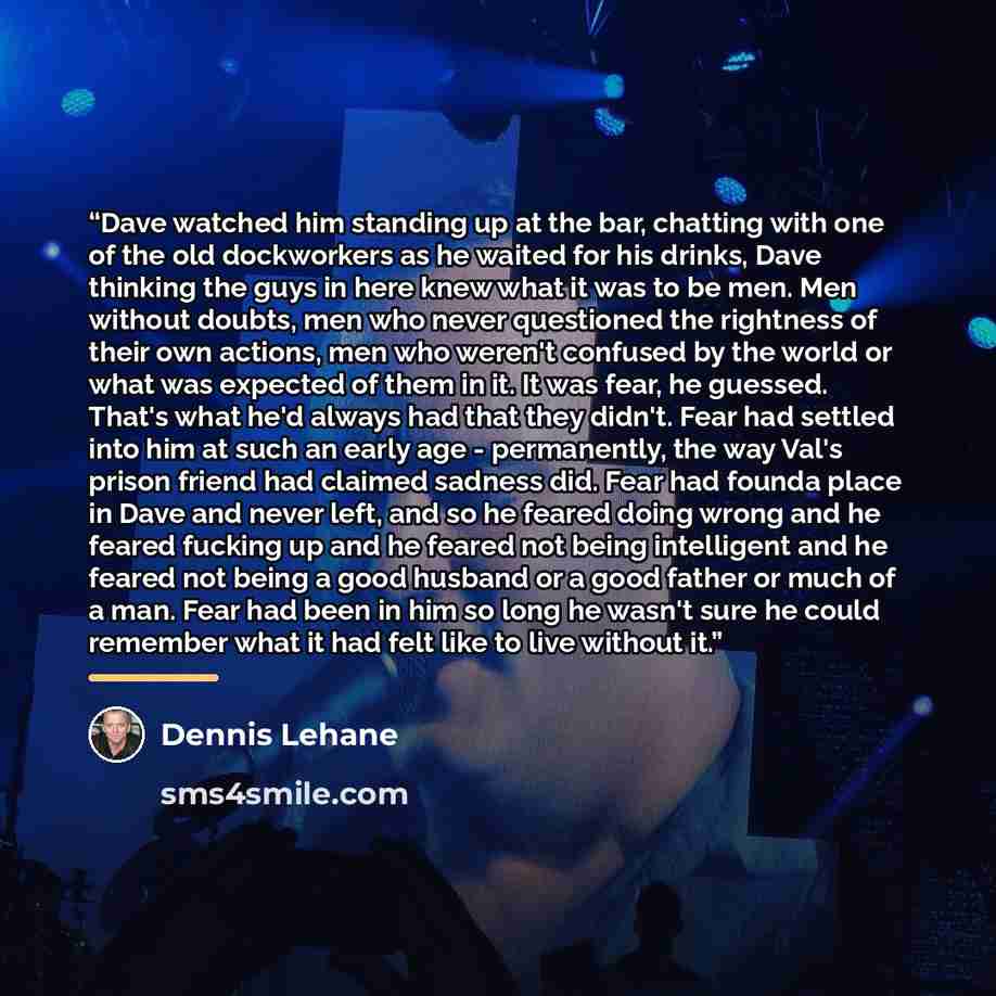 “Dave watched him standing up at the bar, chatting with one of the old dockworkers as he waited for his drinks, Dave thinking the guys in here knew what it was to be men. Men without doubts, men who never questioned the rightness of their own actions, men who weren't confused by the world or what…” quote by Dennis Lehane