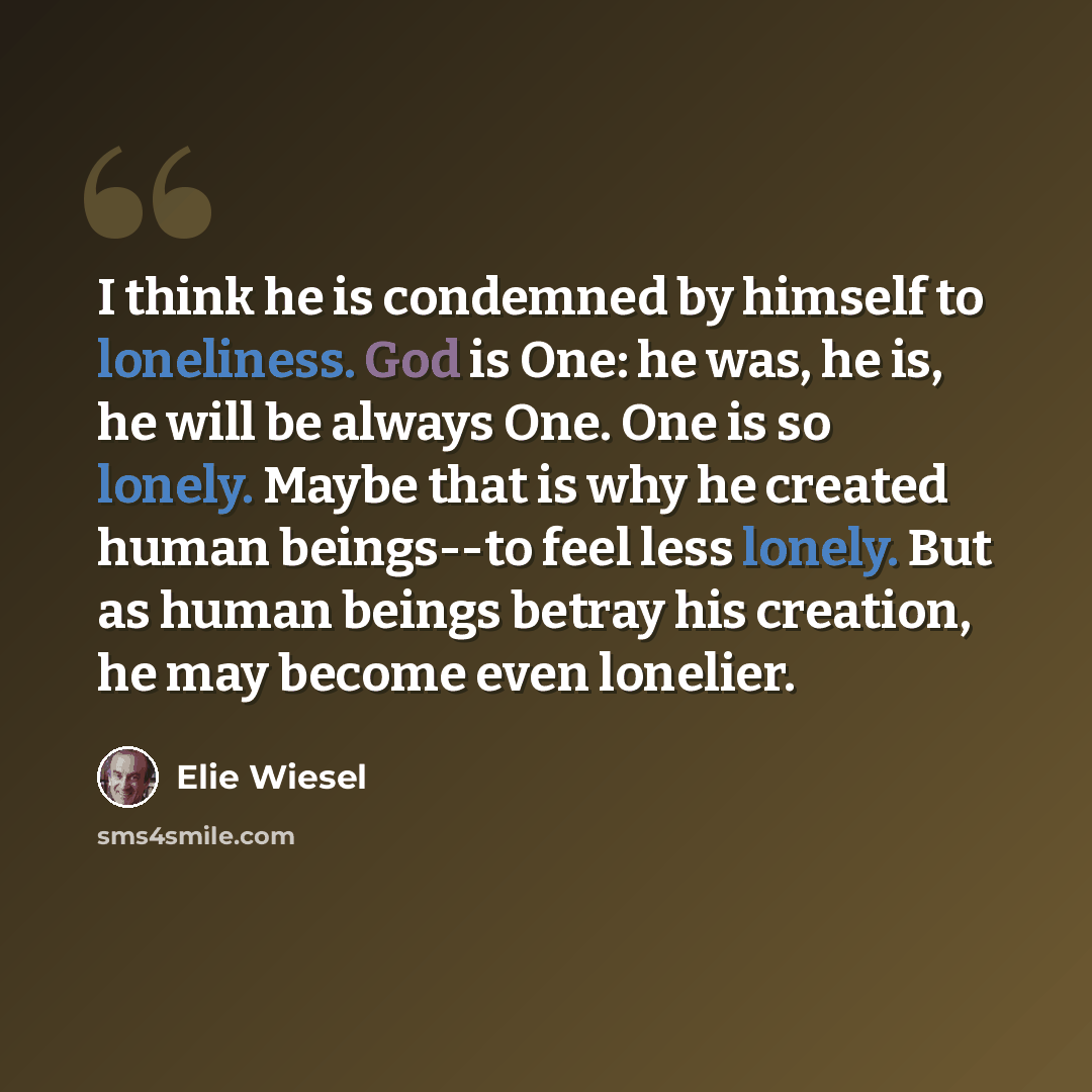 “I think he is condemned by himself to loneliness. God is One: he was, he is, he will be always One. One is so lonely. Maybe that is why he created human beings--to feel less lonely. But as human beings betray his creation, he may become even lonelier.” quote by Elie Wiesel