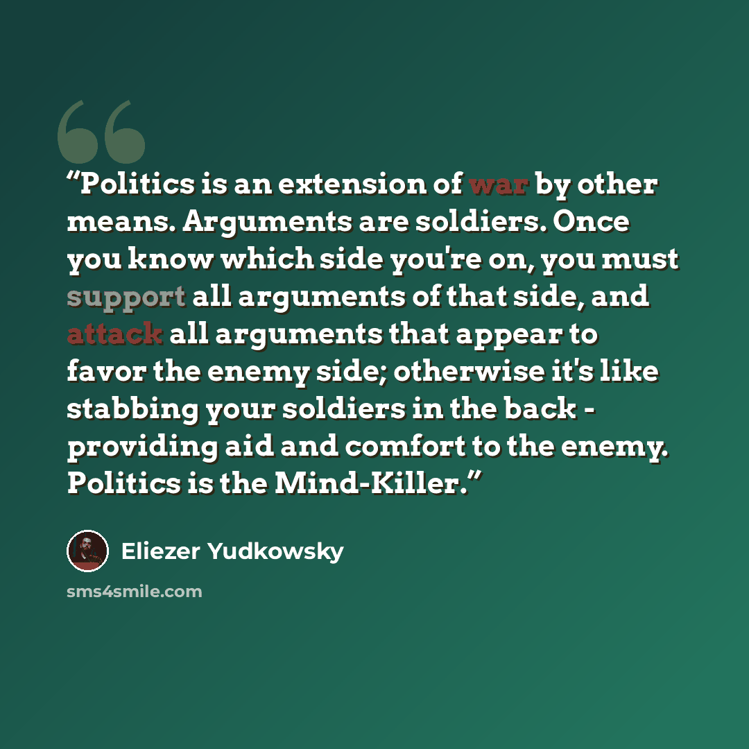“Politics is an extension of war by other means. Arguments are soldiers. Once you know which side you're on, you must support all arguments of that side, and attack all arguments that appear to favor the enemy side; otherwise it's like stabbing your soldiers in the back - providing aid and comfort…” quote by Eliezer Yudkowsky
