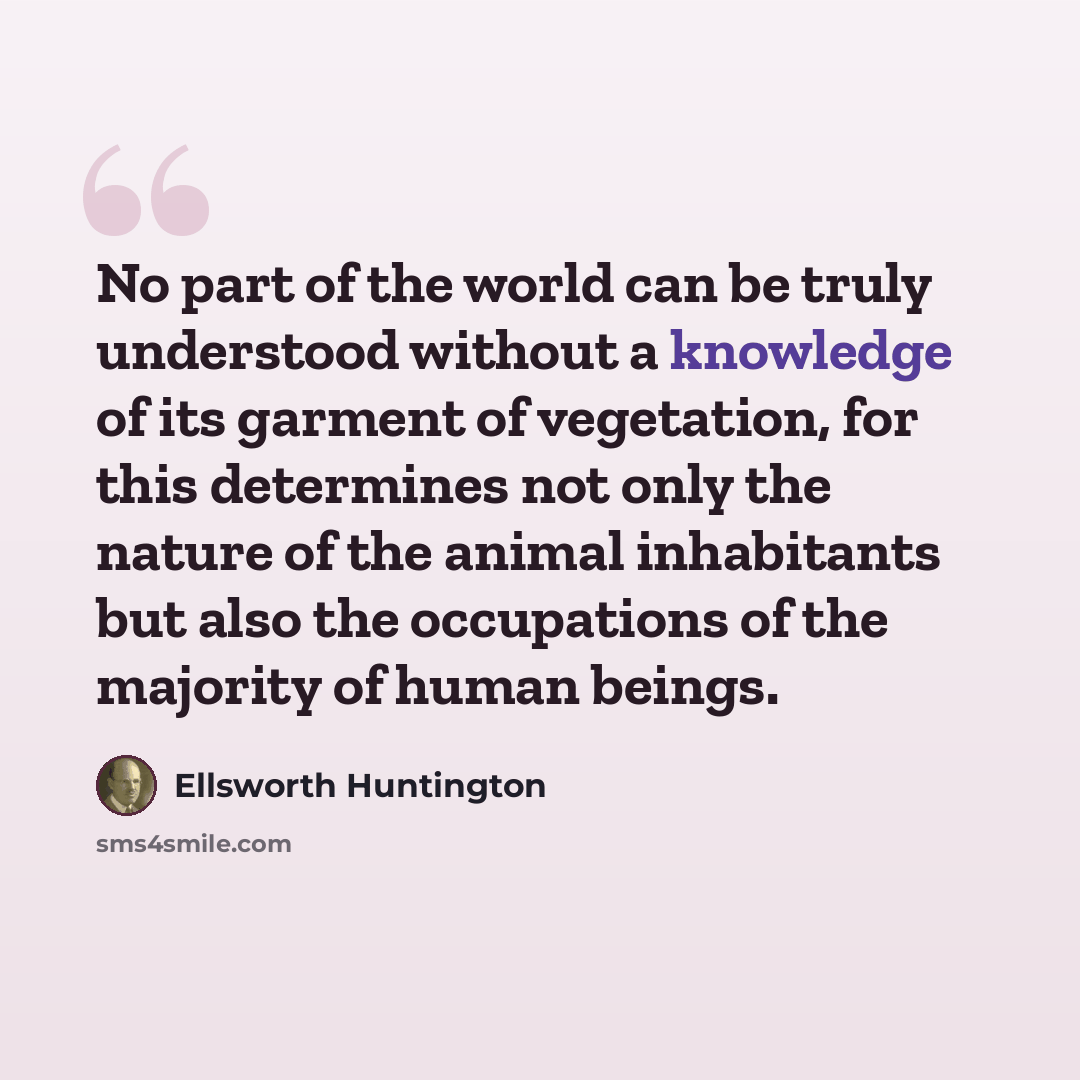 “No part of the world can be truly understood without a knowledge of its garment of vegetation, for this determines not only the nature of the animal inhabitants but also the occupations of the majority of human beings.” quote by Ellsworth Huntington