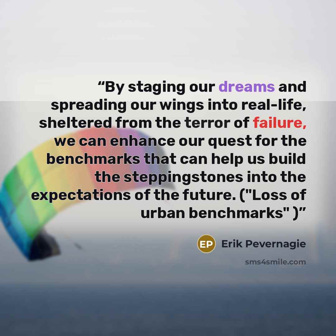 “By staging our dreams and spreading our wings into real-life, sheltered from the terror of failure, we can enhance our quest for the benchmarks that can help us build the steppingstones into the expectations of the future. ("Loss of urban benchmarks" )” quote by Erik Pevernagie