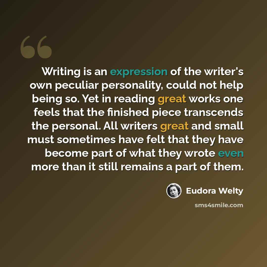 “Writing is an expression of the writer's own peculiar personality, could not help being so. Yet in reading great works one feels that the finished piece transcends the personal. All writers great and small must sometimes have felt that they have become part of what they wrote even more than it…” quote by Eudora Welty