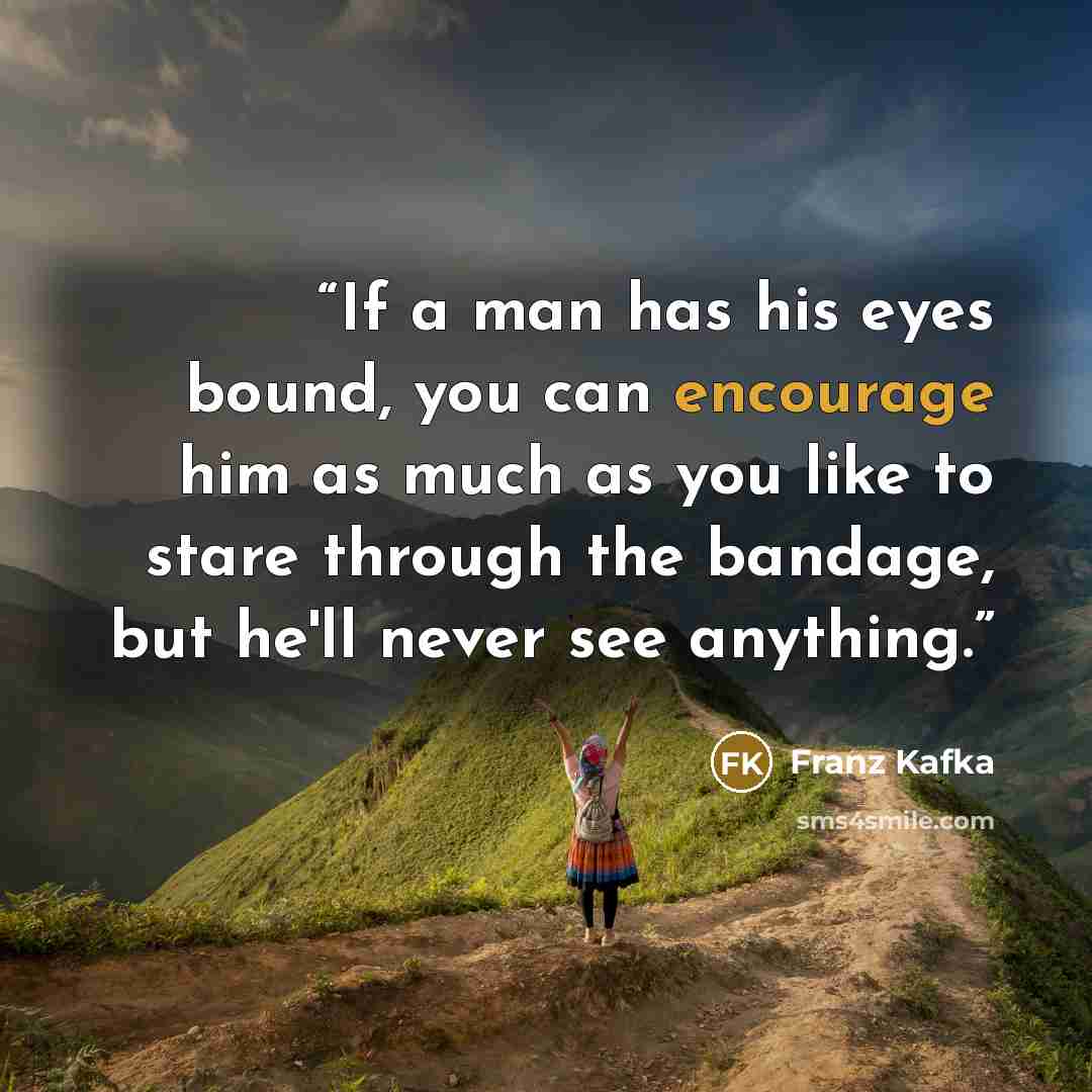 “If a man has his eyes bound, you can encourage him as much as you like to stare through the bandage, but he'll never see anything.” quote by Franz Kafka