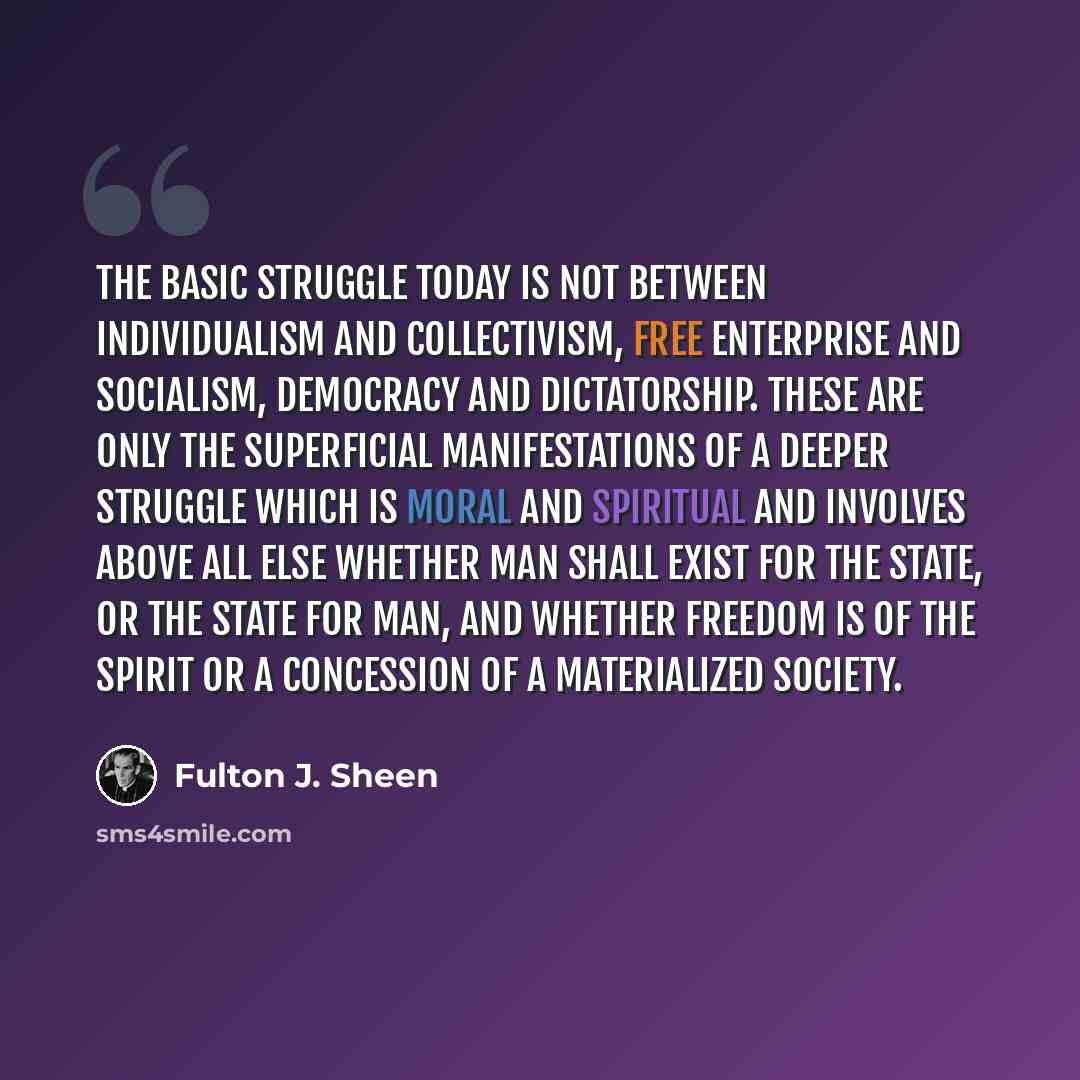 “The basic struggle today is not between individualism and collectivism, free enterprise and socialism, democracy and dictatorship. These are only the superficial manifestations of a deeper struggle which is moral and spiritual and involves above all else whether man shall exist for the state, or…” quote by Fulton J. Sheen