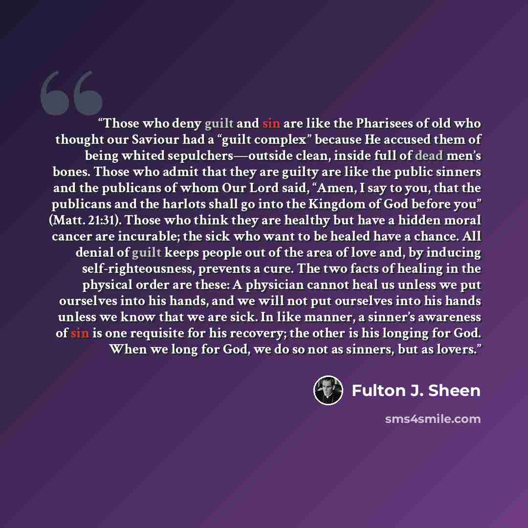 “Those who deny guilt and sin are like the Pharisees of old who thought our Saviour had a “guilt complex” because He accused them of being whited sepulchers—outside clean, inside full of dead men’s bones. Those who admit that they are guilty are like the public sinners and the publicans of whom Our…” quote by Fulton J. Sheen