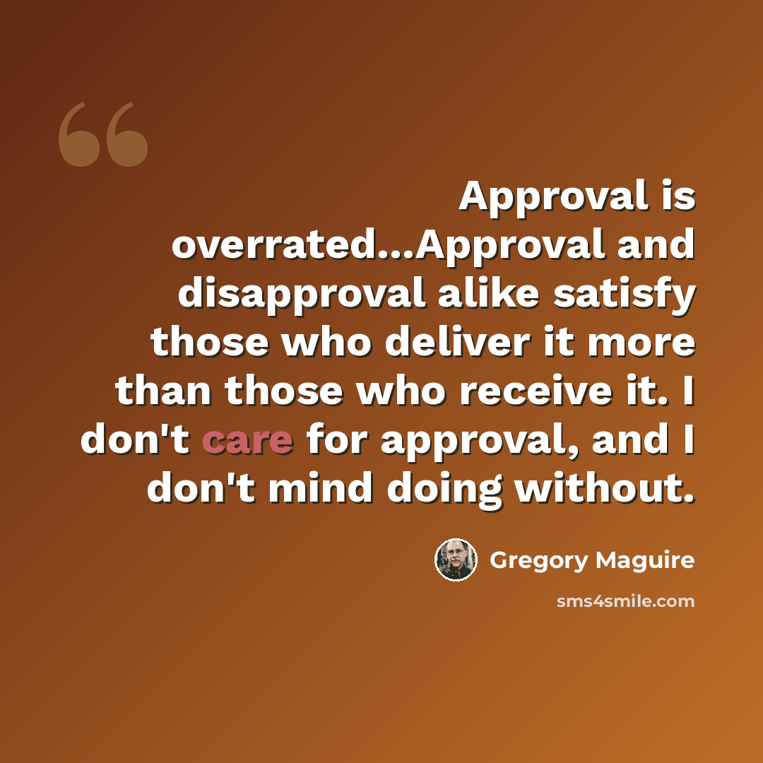 “Approval is overrated...Approval and disapproval alike satisfy those who deliver it more than those who receive it. I don't care for approval, and I don't mind doing without.” quote by Gregory Maguire