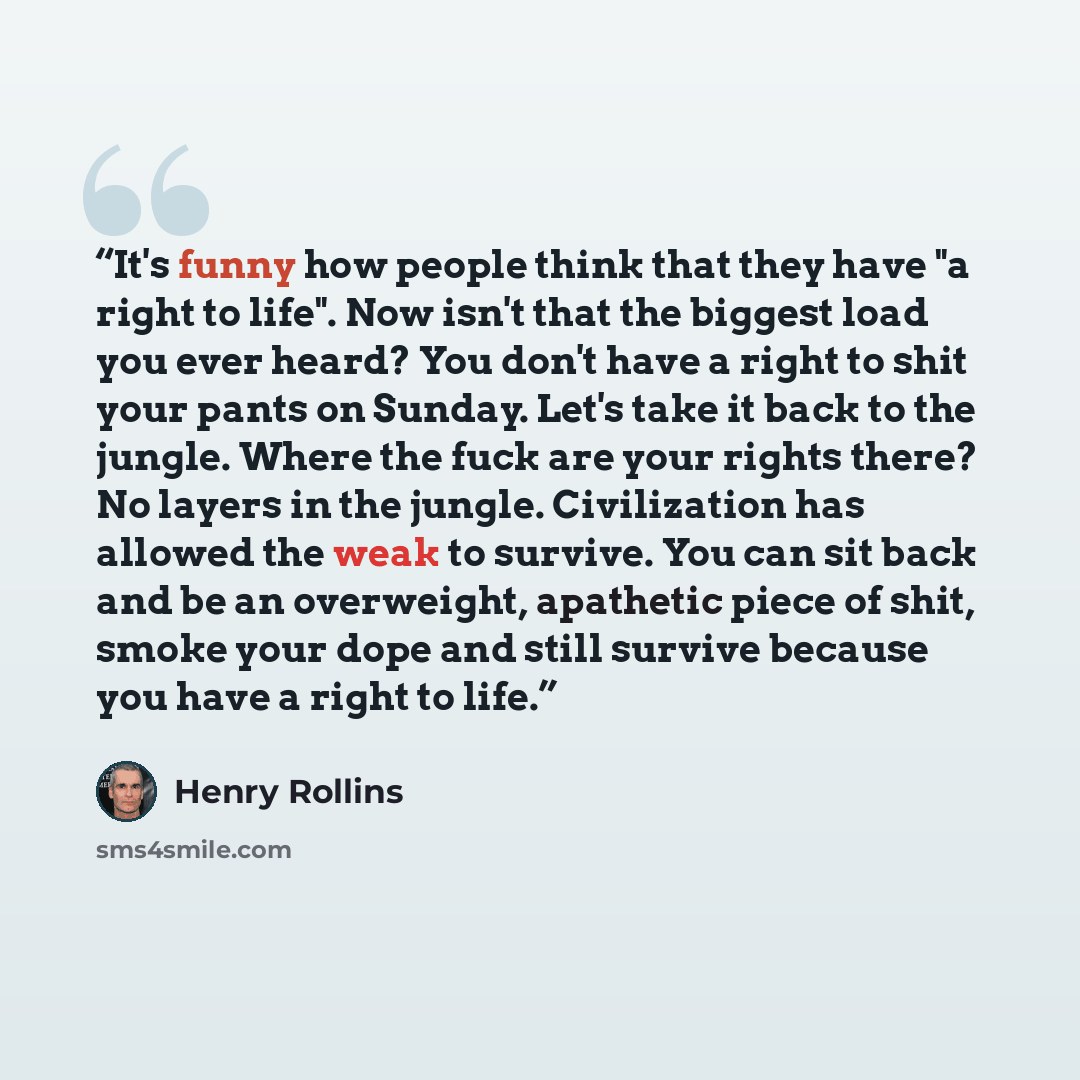 “It's funny how people think that they have "a right to life". Now isn't that the biggest load you ever heard? You don't have a right to shit your pants on Sunday. Let's take it back to the jungle. Where the fuck are your rights there? No layers in the jungle. Civilization has allowed the weak to…” quote by Henry Rollins